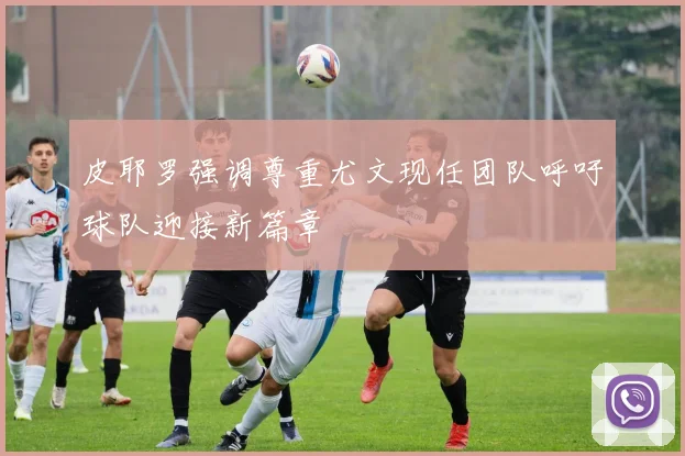 皮耶罗强调尊重尤文现任团队呼吁球队迎接新篇章