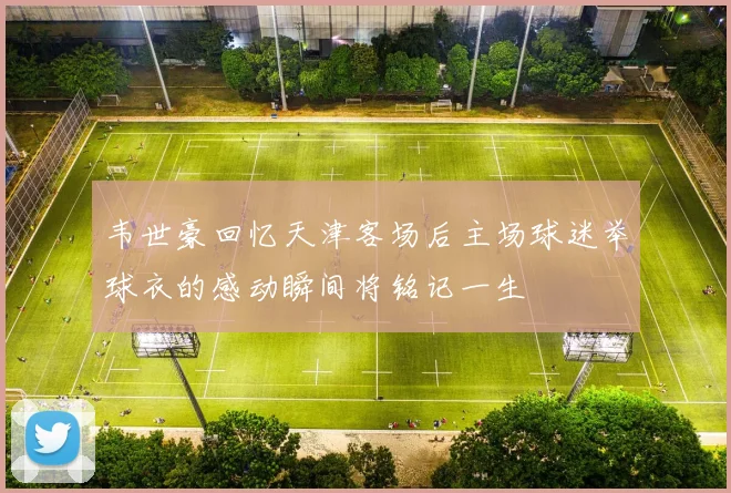 韦世豪回忆天津客场后主场球迷举球衣的感动瞬间将铭记一生