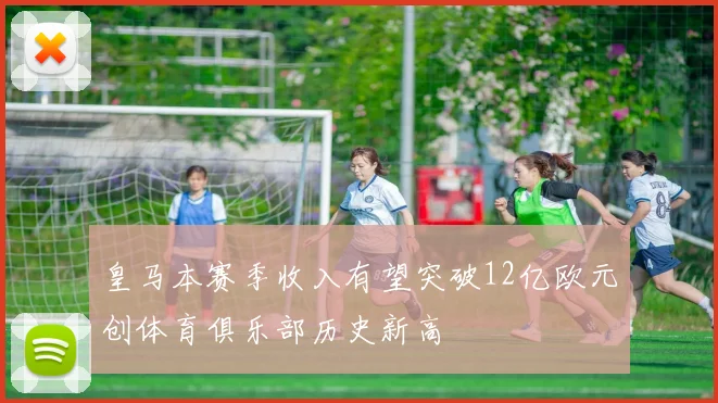 皇马本赛季收入有望突破12亿欧元创体育俱乐部历史新高