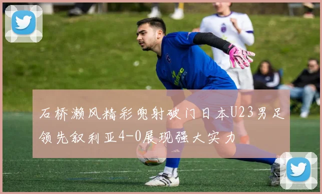 石桥濑风精彩兜射破门日本U23男足领先叙利亚4-0展现强大实力