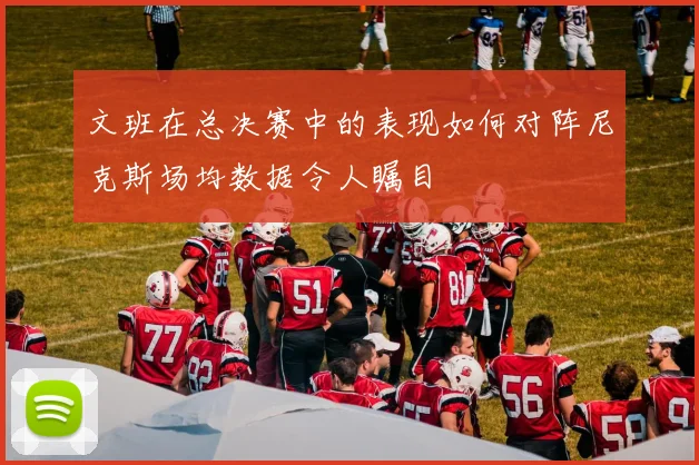 文班在总决赛中的表现如何对阵尼克斯场均数据令人瞩目