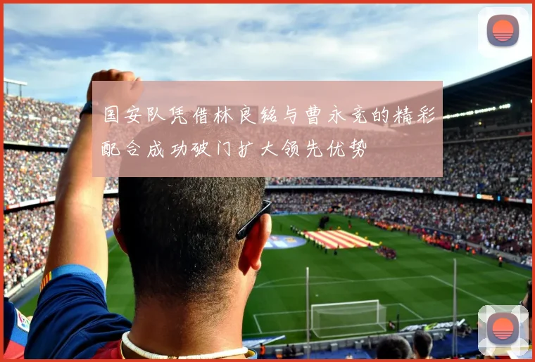国安队凭借林良铭与曹永竞的精彩配合成功破门扩大领先优势