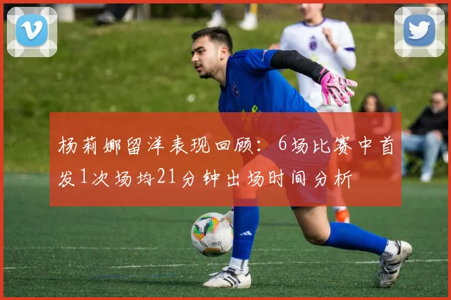 杨莉娜留洋表现回顾：6场比赛中首发1次场均21分钟出场时间分析