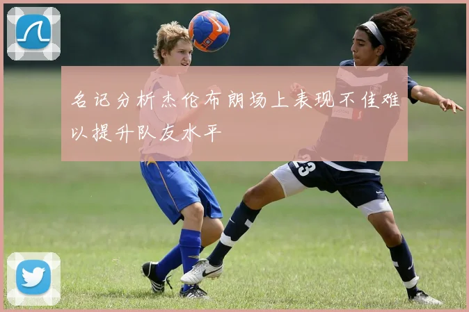 名记分析杰伦布朗场上表现不佳难以提升队友水平