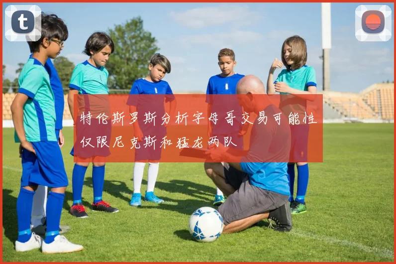 特伦斯罗斯分析字母哥交易可能性仅限尼克斯和猛龙两队