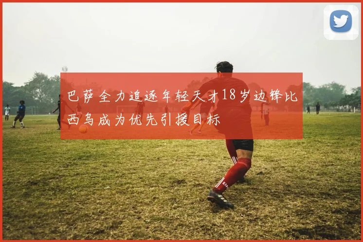 巴萨全力追逐年轻天才18岁边锋比西乌成为优先引援目标