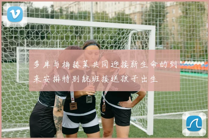 多库与梅赫莱共同迎接新生命的到来安排特别航班接送孩子出生