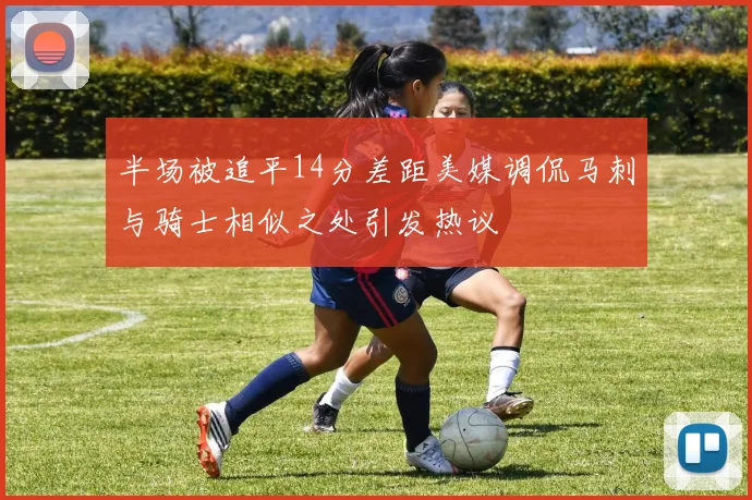 半场被追平14分差距美媒调侃马刺与骑士相似之处引发热议