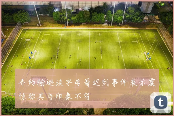 乔约翰逊谈字母哥迟到事件表示震惊称其与印象不符
