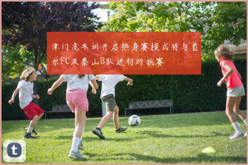 津门虎冬训开启热身赛模式将与首尔FC及泰山B队进行对抗赛