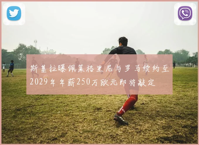 斯基拉曝佩莱格里尼与罗马续约至2029年年薪250万欧元即将敲定