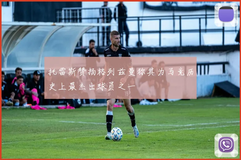 托雷斯赞扬格列兹曼称其为马竞历史上最杰出球员之一