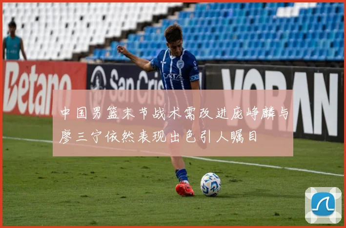 中国男篮末节战术需改进庞峥麟与廖三宁依然表现出色引人瞩目
