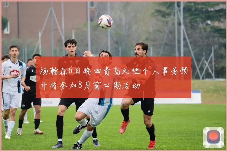 杨瀚森6日晚回青岛处理个人事务预计将参加8月窗口期活动