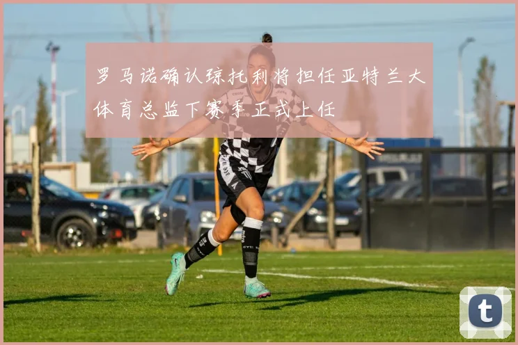 罗马诺确认琼托利将担任亚特兰大体育总监下赛季正式上任
