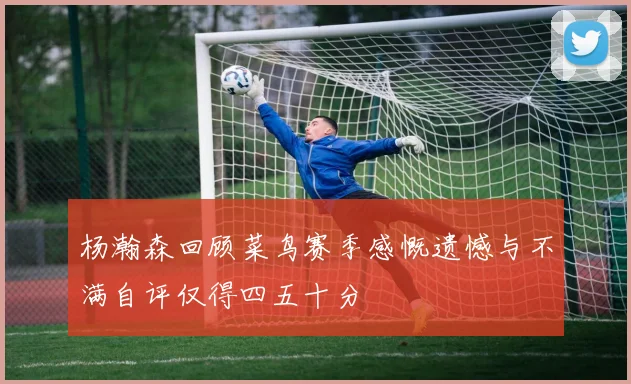 杨瀚森回顾菜鸟赛季感慨遗憾与不满自评仅得四五十分