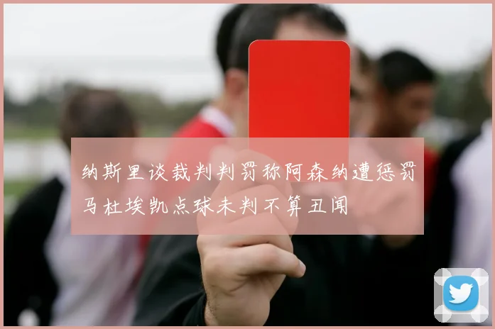 纳斯里谈裁判判罚称阿森纳遭惩罚马杜埃凯点球未判不算丑闻