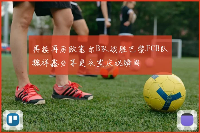 再接再厉欧塞尔B队战胜巴黎FCB队魏祥鑫分享更衣室庆祝瞬间