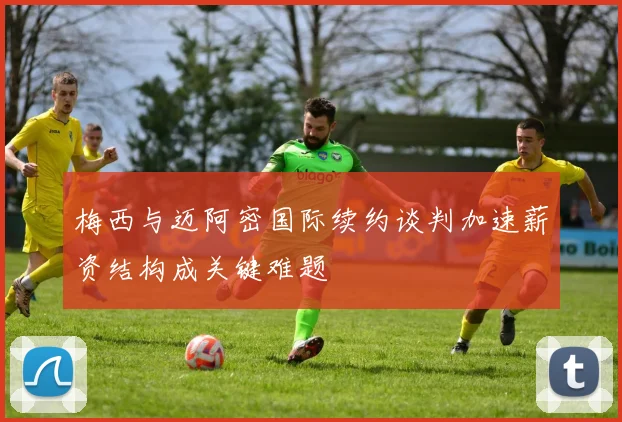 梅西与迈阿密国际续约谈判加速薪资结构成关键难题